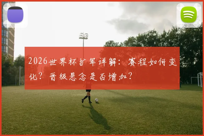 2026世界杯扩军详解：赛程如何变化？晋级悬念是否增加？
