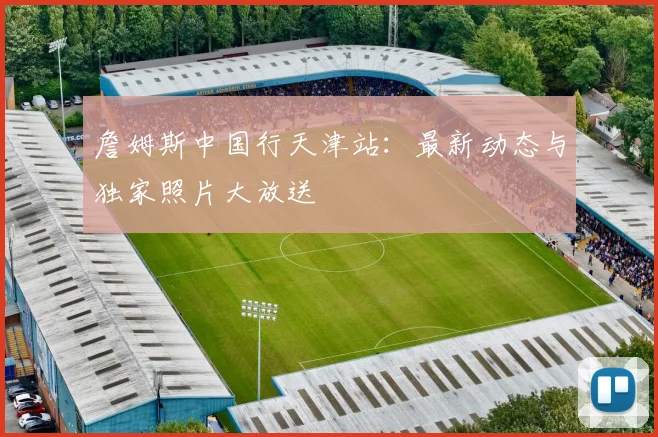 詹姆斯中国行天津站：最新动态与独家照片大放送