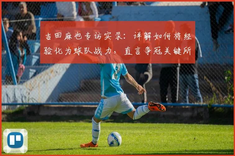 吉田麻也专访实录：详解如何将经验化为球队战力，直言争冠关键所在