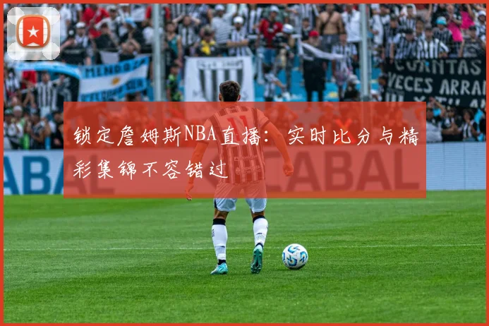 锁定詹姆斯NBA直播：实时比分与精彩集锦不容错过
