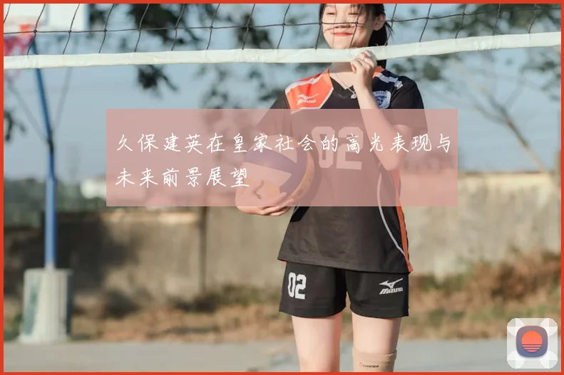 久保建英在皇家社会的高光表现与未来前景展望