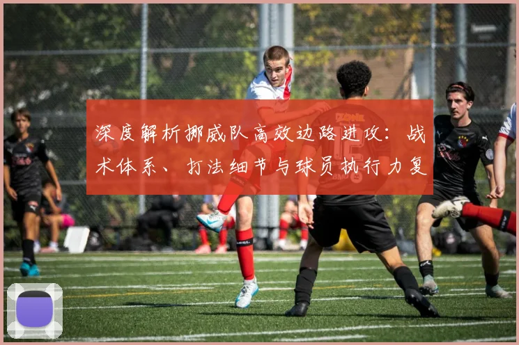 深度解析挪威队高效边路进攻：战术体系、打法细节与球员执行力复盘