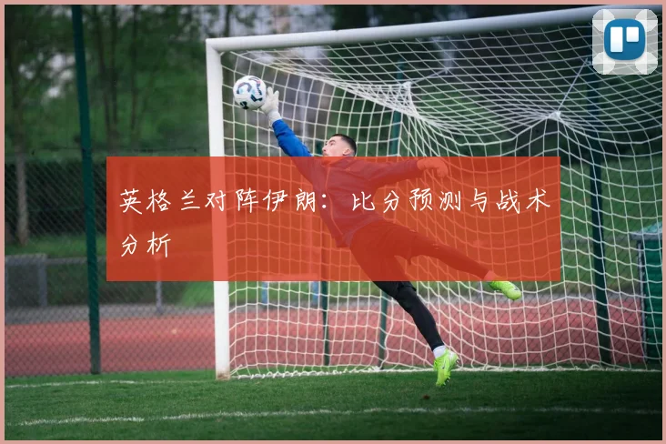 英格兰对阵伊朗：比分预测与战术分析