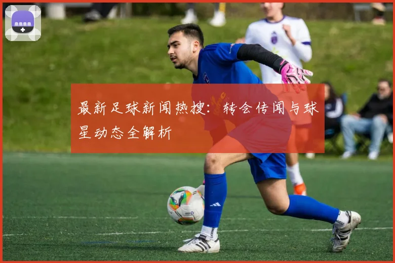 最新足球新闻热搜：转会传闻与球星动态全解析