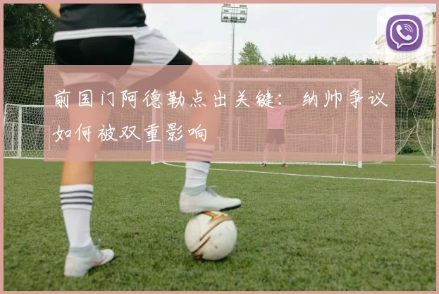 前国门阿德勒点出关键：纳帅争议如何被双重影响