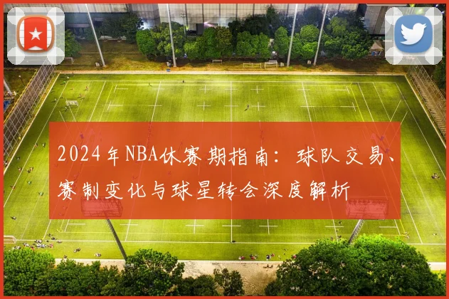 2024年NBA休赛期指南：球队交易、赛制变化与球星转会深度解析