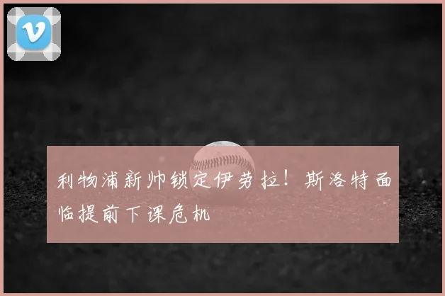 利物浦新帅锁定伊劳拉！斯洛特面临提前下课危机