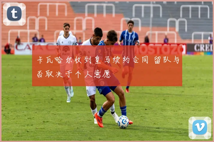 卡瓦哈尔收到皇马续约合同 留队与否取决于个人意愿