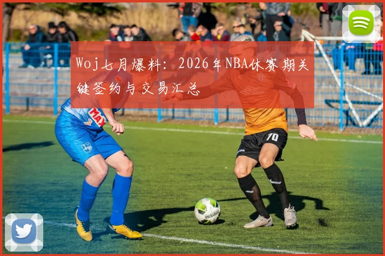 Woj七月爆料：2026年NBA休赛期关键签约与交易汇总