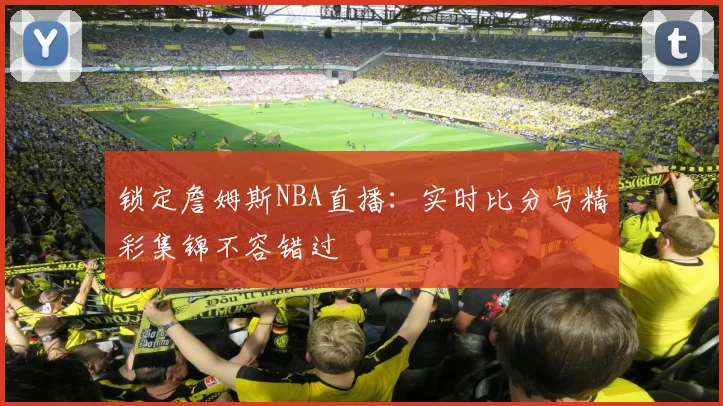 锁定詹姆斯NBA直播：实时比分与精彩集锦不容错过