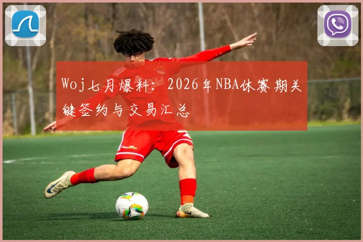 Woj七月爆料：2026年NBA休赛期关键签约与交易汇总