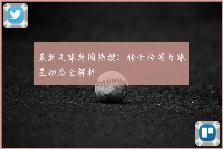 最新足球新闻热搜：转会传闻与球星动态全解析