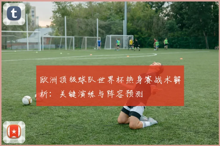 欧洲顶级球队世界杯热身赛战术解析：关键演练与阵容预测