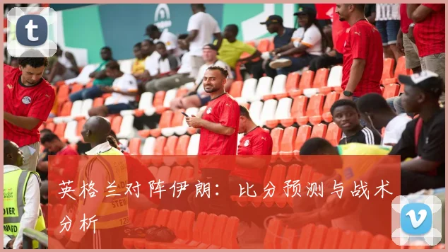英格兰对阵伊朗：比分预测与战术分析