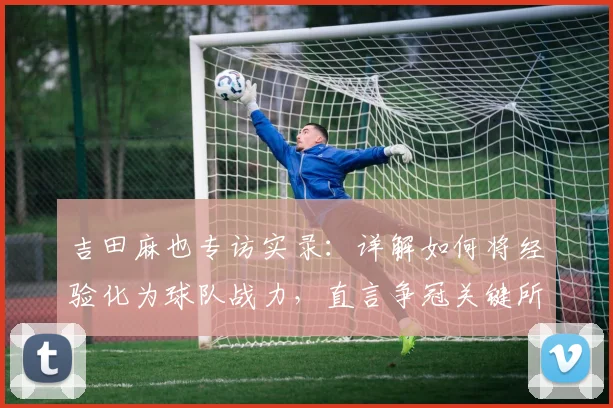 吉田麻也专访实录：详解如何将经验化为球队战力，直言争冠关键所在