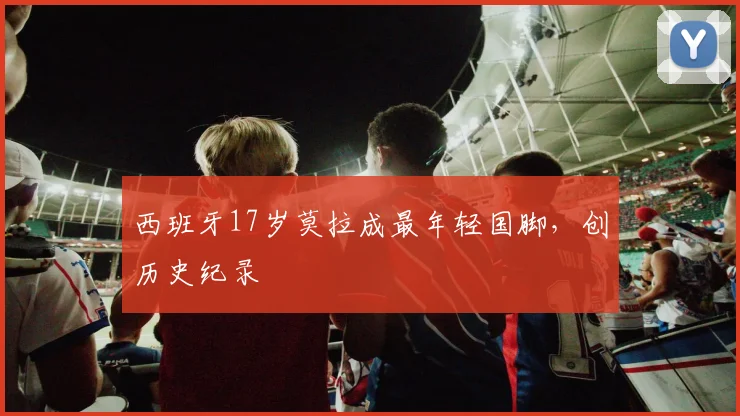 西班牙17岁莫拉成最年轻国脚，创历史纪录