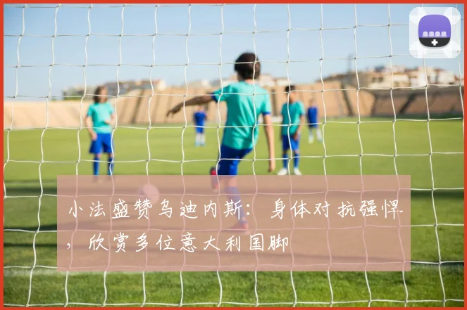 小法盛赞乌迪内斯：身体对抗强悍，欣赏多位意大利国脚