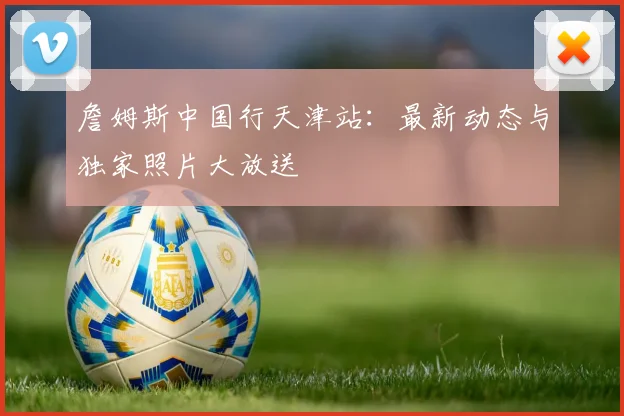 詹姆斯中国行天津站：最新动态与独家照片大放送