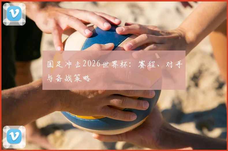国足冲击2026世界杯：赛程、对手与备战策略