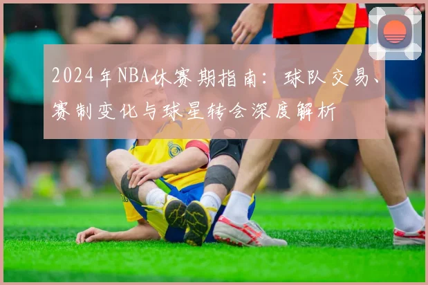2024年NBA休赛期指南：球队交易、赛制变化与球星转会深度解析