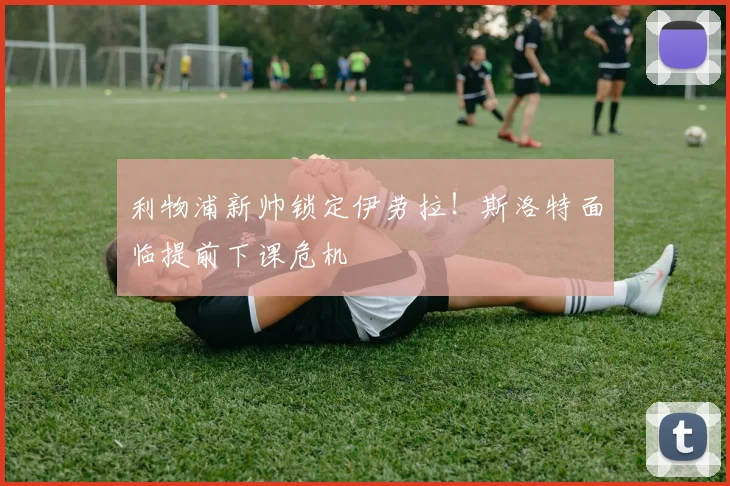 利物浦新帅锁定伊劳拉！斯洛特面临提前下课危机